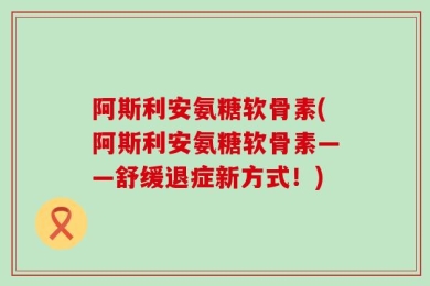 阿斯利安氨糖软骨素(阿斯利安氨糖软骨素——舒缓退症新方式！)
