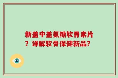 新盖中盖氨糖软骨素片？详解软骨保健新品？
