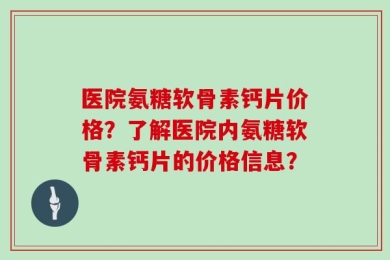 医院氨糖软骨素钙片价格？了解医院内氨糖软骨素钙片的价格信息？