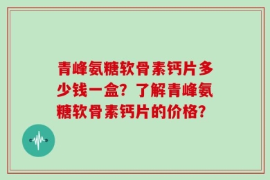 青峰氨糖软骨素钙片多少钱一盒？了解青峰氨糖软骨素钙片的价格？