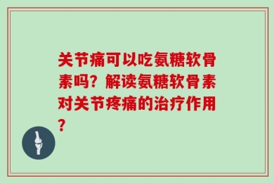 关节痛可以吃氨糖软骨素吗？解读氨糖软骨素对关节疼痛的治疗作用？