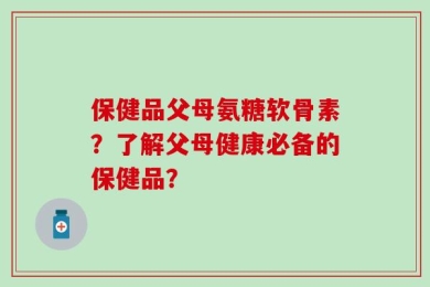 保健品父母氨糖软骨素？了解父母健康必备的保健品？