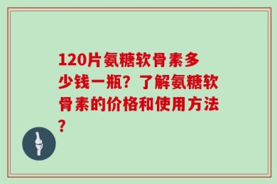 120片氨糖软骨素多少钱一瓶？了解氨糖软骨素的价格和使用方法？