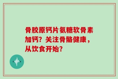 骨胶原钙片氨糖软骨素加钙？关注骨骼健康，从饮食开始？