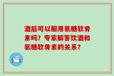 酒后可以服用氨糖软骨素吗？专家解答饮酒和氨糖软骨素的关系？