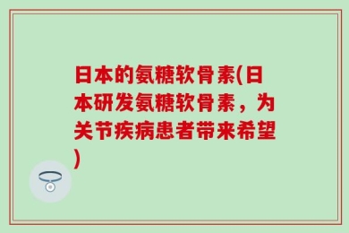 日本的氨糖软骨素(日本研发氨糖软骨素，为关节疾病患者带来希望)