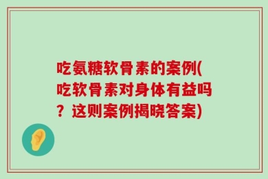 吃氨糖软骨素的案例(吃软骨素对身体有益吗？这则案例揭晓答案)