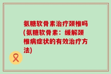 氨糖软骨素治疗颈椎吗(氨糖软骨素：缓解颈椎病症状的有效治疗方法)