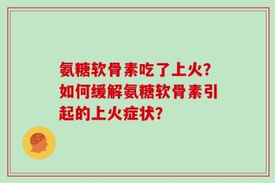 氨糖软骨素吃了上火？如何缓解氨糖软骨素引起的上火症状？