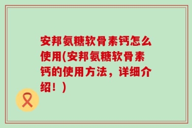 安邦氨糖软骨素钙怎么使用(安邦氨糖软骨素钙的使用方法，详细介绍！)