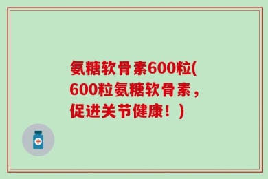 氨糖软骨素600粒(600粒氨糖软骨素，促进关节健康！)