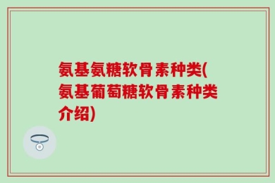 氨基氨糖软骨素种类(氨基葡萄糖软骨素种类介绍)