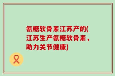 氨糖软骨素江苏产的(江苏生产氨糖软骨素，助力关节健康)