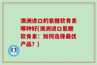澳洲进口的氨糖软骨素哪种好(澳洲进口氨糖软骨素：如何选择最优产品？)