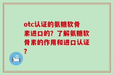 otc认证的氨糖软骨素进口的？了解氨糖软骨素的作用和进口认证？