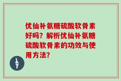 优仙补氨糖硫酸软骨素好吗？解析优仙补氨糖硫酸软骨素的功效与使用方法？