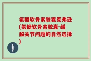 氨糖软骨素胶囊麦弗逊(氨糖软骨素胶囊-缓解关节问题的自然选择)