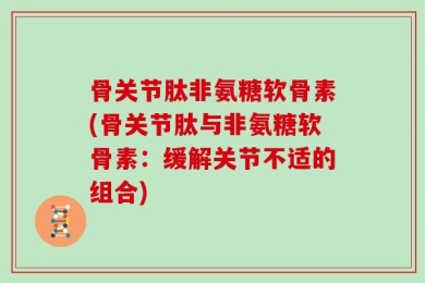 骨关节肽非氨糖软骨素(骨关节肽与非氨糖软骨素：缓解关节不适的组合)