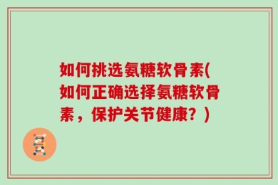 如何挑选氨糖软骨素(如何正确选择氨糖软骨素，保护关节健康？)