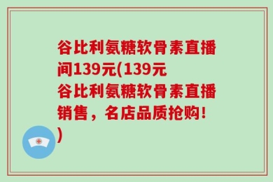 谷比利氨糖软骨素直播间139元(139元谷比利氨糖软骨素直播销售，名店品质抢购！)
