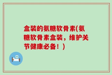 盒装的氨糖软骨素(氨糖软骨素盒装，维护关节健康必备！)