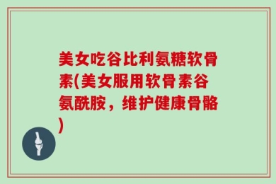 美女吃谷比利氨糖软骨素(美女服用软骨素谷氨酰胺，维护健康骨骼)