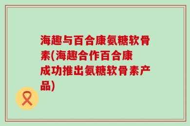 海趣与百合康氨糖软骨素(海趣合作百合康 成功推出氨糖软骨素产品)
