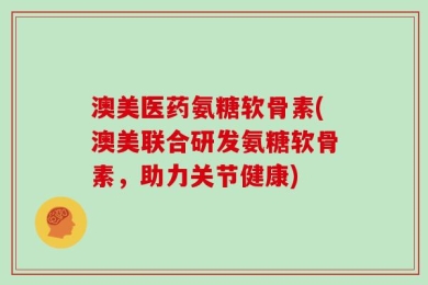 澳美医药氨糖软骨素(澳美联合研发氨糖软骨素，助力关节健康)