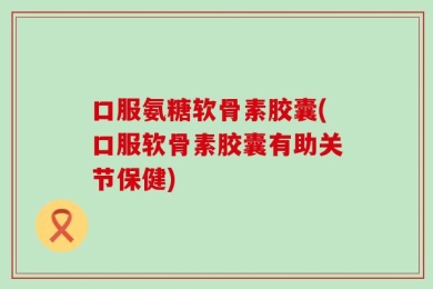 口服氨糖软骨素胶囊(口服软骨素胶囊有助关节保健)