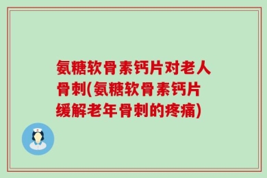 氨糖软骨素钙片对老人骨刺(氨糖软骨素钙片缓解老年骨刺的疼痛)