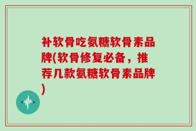 补软骨吃氨糖软骨素品牌(软骨修复必备，推荐几款氨糖软骨素品牌)