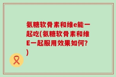 氨糖软骨素和维e能一起吃(氨糖软骨素和维E一起服用效果如何？)