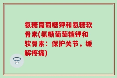 氨糖葡萄糖钾和氨糖软骨素(氨糖葡萄糖钾和软骨素：保护关节，缓解疼痛)