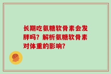 长期吃氨糖软骨素会发胖吗？解析氨糖软骨素对体重的影响？