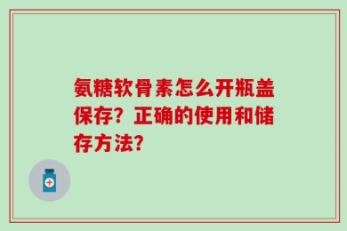 氨糖软骨素怎么开瓶盖保存？正确的使用和储存方法？