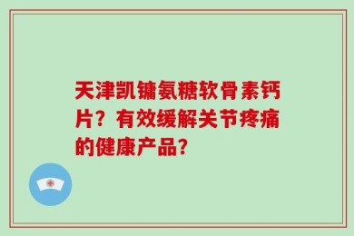 天津凯镛氨糖软骨素钙片？有效缓解关节疼痛的健康产品？