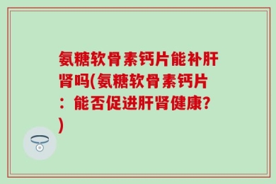 氨糖软骨素钙片能补肝肾吗(氨糖软骨素钙片：能否促进肝肾健康？)