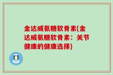 金达威氨糖软骨素(金达威氨糖软骨素：关节健康的健康选择)