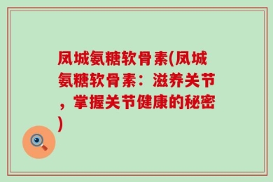凤城氨糖软骨素(凤城氨糖软骨素：滋养关节，掌握关节健康的秘密)