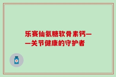 乐赛仙氨糖软骨素钙——关节健康的守护者