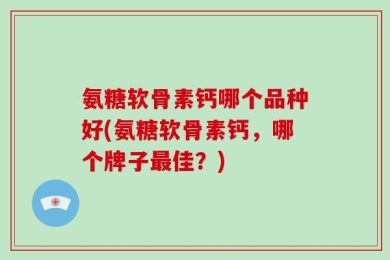 氨糖软骨素钙哪个品种好(氨糖软骨素钙，哪个牌子最佳？)