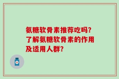 氨糖软骨素推荐吃吗？了解氨糖软骨素的作用及适用人群？