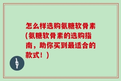怎么样选购氨糖软骨素(氨糖软骨素的选购指南，助你买到最适合的款式！)