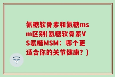 氨糖软骨素和氨糖msm区别(氨糖软骨素VS氨糖MSM：哪个更适合你的关节健康？)