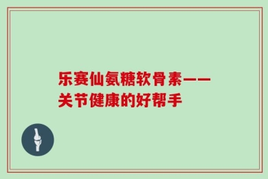 乐赛仙氨糖软骨素——关节健康的好帮手
