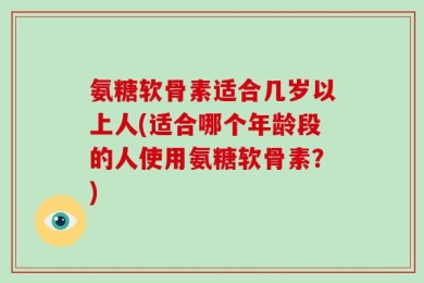 氨糖软骨素适合几岁以上人(适合哪个年龄段的人使用氨糖软骨素？)