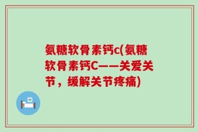 氨糖软骨素钙c(氨糖软骨素钙C——关爱关节，缓解关节疼痛)