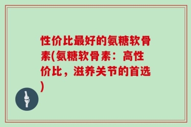 性价比最好的氨糖软骨素(氨糖软骨素：高性价比，滋养关节的首选)