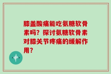 膝盖酸痛能吃氨糖软骨素吗？探讨氨糖软骨素对膝关节疼痛的缓解作用？