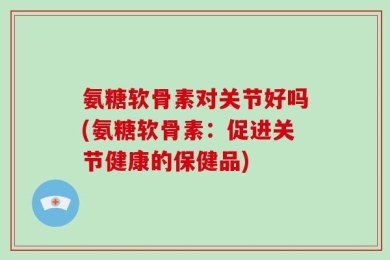 氨糖软骨素对关节好吗(氨糖软骨素：促进关节健康的保健品)